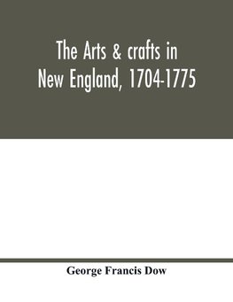 The arts & crafts in New England, 1704-1775; gleanings from Boston newspapers relating to painting, engraving, silversmiths, pewterers, clockmakers, furniture, pottery, old houses, costume, trades and occupations, &c