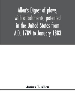 Allen's digest of plows, with attachments, patented in the United States from A.D. 1789 to January 1883