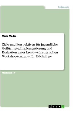 Ziele und Perspektiven für jugendliche Geflüchtete. Implementierung und Evaluation eines kreativ-künstlerischen Workshopkonzepts für Flüchtlinge