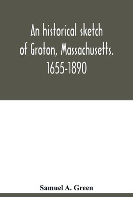 An historical sketch of Groton, Massachusetts. 1655-1890