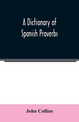 A Dictionary of Spanish Proverbs, Compiled from the best Authorities in the Spanish Language, Translated into English; with Explanatory Illustrations from the Latin, Spanish, and English Authors