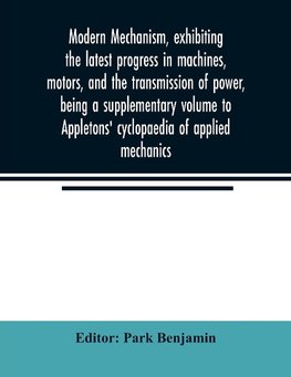 Modern mechanism, exhibiting the latest progress in machines, motors, and the transmission of power, being a supplementary volume to Appletons' cyclopaedia of applied mechanics