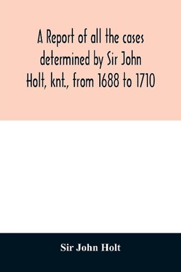 A report of all the cases determined by Sir John Holt, knt., from 1688 to 1710