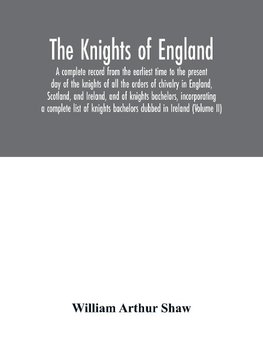 The Knights of England. A complete record from the earliest time to the present day of the knights of all the orders of chivalry in England, Scotland, and Ireland, and of knights bachelors, incorporating a complete list of knights bachelors dubbed in Irel