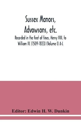 Sussex manors, advowsons, etc., recorded in the Feet of fines, Henry VIII. to William IV. (1509-1833) (Volume I) A-L