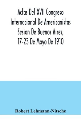 Actas Del XVII Congreso Internacional De Americanistas Sesion De Buenos Aires, 17-23 De Mayo De 1910