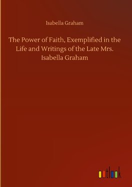 The Power of Faith, Exemplified in the Life and Writings of the Late Mrs. Isabella Graham