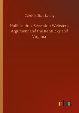 Nullification, Secession Webster's Argument and the Kentucky and Virginia