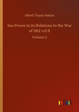 Sea Power in its Relations to the War of 1812 vol II