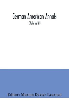 German American Annals; Continuation of the Quarterly Americana Germanica; A Monthly Devoted to the Comparative study of the Historical, Literary, Linguistic, Educational and Commercial Relations of Germany and America (Volume VI)