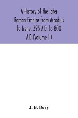 A history of the later Roman Empire from Arcadius to Irene, 395 A.D. to 800 A.D (Volume II)