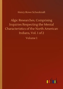 Algic Researches, Comprising Inquiries Respecting the Mental Characteristics of the North American Indians, Vol. 1 of 2