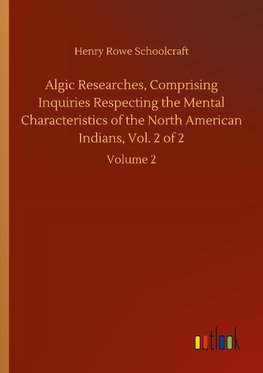 Algic Researches, Comprising Inquiries Respecting the Mental Characteristics of the North American Indians, Vol. 2 of 2