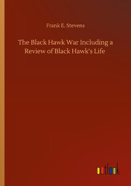 The Black Hawk War Including a Review of Black Hawk's Life