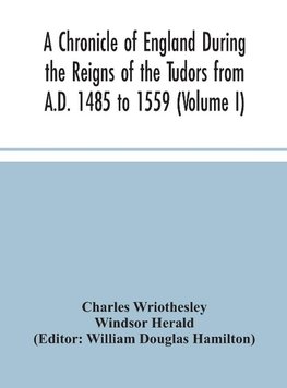 A Chronicle of England During the Reigns of the Tudors from A.D. 1485 to 1559 (Volume I)