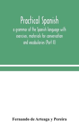 Practical Spanish, a grammar of the Spanish language with exercises, materials for conversation and vocabularies (Part II)