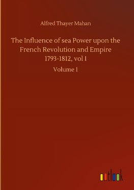 The Influence of sea Power upon the French Revolution and Empire 1793-1812, vol I