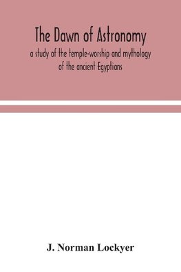 The dawn of astronomy; a study of the temple-worship and mythology of the ancient Egyptians