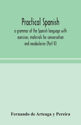 Practical Spanish, a grammar of the Spanish language with exercises, materials for conversation and vocabularies (Part II)