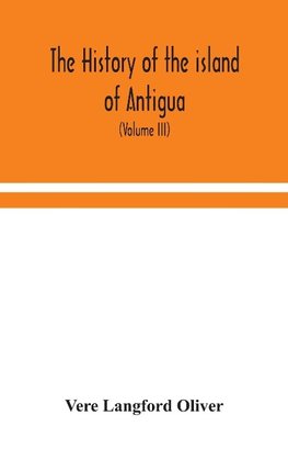 The history of the island of Antigua, one of the Leeward Caribbees in the West Indies, from the first settlement in 1635 to the present time (Volume III)