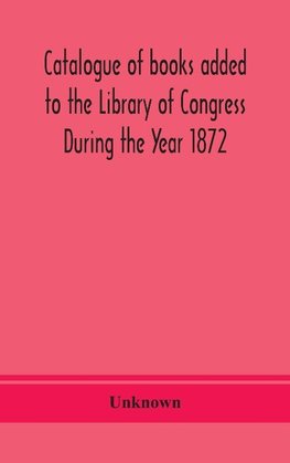 Catalogue of books added to the Library of Congress During the Year 1872