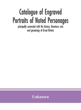 Catalogue of engraved portraits of noted personages, principally connected with the history, literature, arts and genealogy of Great Britain