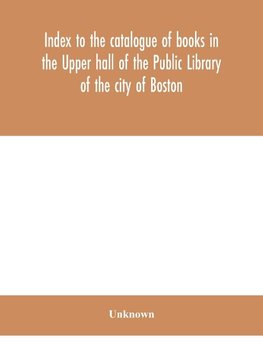 Index to the catalogue of books in the Upper hall of the Public Library of the city of Boston