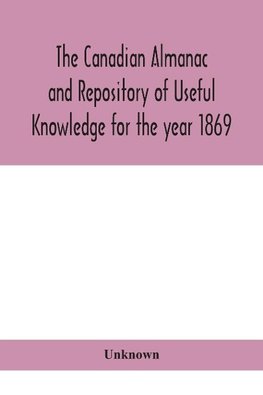 The Canadian almanac and Repository of Useful Knowledge for the year 1869 Being the First After Leap Year Containing full and authentic Commercial, Statistical, Astronomical, Departmental, Ecclesiastical, Educational, Financial, and General Information