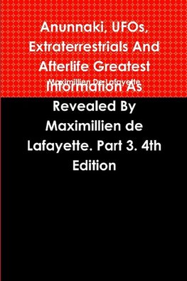 Anunnaki, UFOs, Extraterrestrials And Afterlife Greatest Information As Revealed By Maximillien de Lafayette. Part 3. 4th Edition