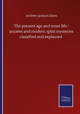 The present age and inner life : ancient and modern spirit mysteries classified and explained