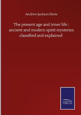 The present age and inner life : ancient and modern spirit mysteries classified and explained