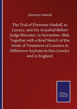 The Trial of Ebenezer Haskell, in Lunacy, and His Acquittal Before Judge Brewster, in November, 1868, Together with a Brief Sketch of the Mode of Treatment of Lunatics in Difference Asylums in this Country and in England