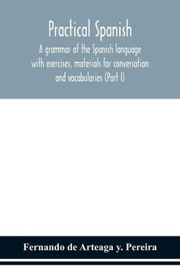 Practical Spanish, a grammar of the Spanish language with exercises, materials for conversation and vocabularies (Part I)