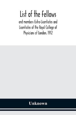 List of the fellows and members Extra-Licentiates and Licentiates of the Royal College of Physicians of London. 1912