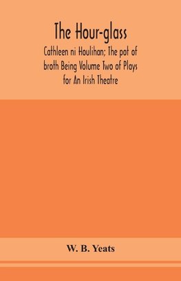 The hour-glass; Cathleen ni Houlihan; The pot of broth Being Volume Two of Plays for An Irish Theatre