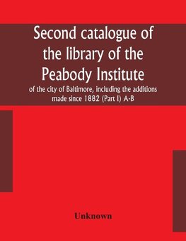 Second catalogue of the library of the Peabody Institute of the city of Baltimore, including the additions made since 1882 (Part I) A-B