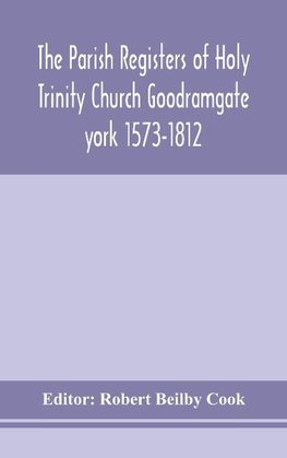 The Parish Registers of Holy Trinity Church Goodramgate york 1573-1812