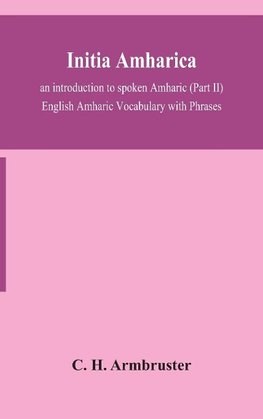 Initia amharica; an introduction to spoken Amharic (Part II) English Amharic Vocabulary with Phrases