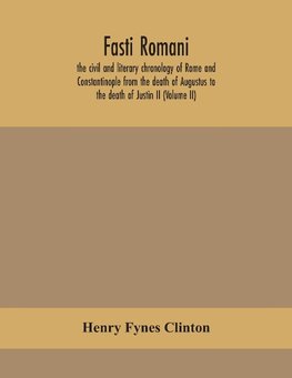 Fasti romani, the civil and literary chronology of Rome and Constantinople from the death of Augustus to the death of Justin II (Volume II)