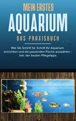 Mein erstes Aquarium - Das Praxisbuch: Wie Sie Schritt für Schritt Ihr Aquarium einrichten und die passenden Fische auswählen - inkl. der besten Pflegetipps