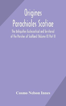 Origines Parochiales Scotiae. the Antiquities Ecclesiastical and Territorial of the Parishes of Scotland (Volume II) Part II.