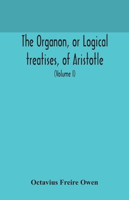 The Organon, or Logical treatises, of Aristotle. With introduction of Porphyry. Literally translated, with notes, syllogistic examples, analysis, and introduction (Volume I)