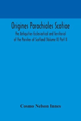 Origines Parochiales Scotiae. the Antiquities Ecclesiastical and Territorial of the Parishes of Scotland (Volume II) Part II.