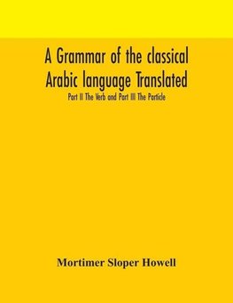 A grammar of the classical Arabic language Translated and Compiled From The Works Of The Most Approved Native or Naturalized Authorities Part II The Verb and Part III The Particle