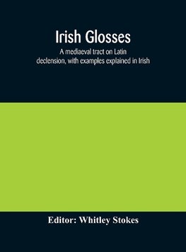 Irish glosses. A mediaeval tract on Latin declension, with examples explained in Irish. To which are added the Lorica of Gildas, with the gloss thereon, and a selection of glosses from the Book of Armagh