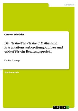 Die 'Train-The-Trainer' Maßnahme. Präsentationsvorbereitung, -aufbau und -ablauf für ein Beratungsprojekt