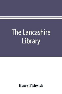 The Lancashire library; a bibliographical account of books on topography, biography, history, science, and miscellaneous literature relating to the county palatine, including an account of Lancashire tracts, pamphlets, and sermons printed before the year