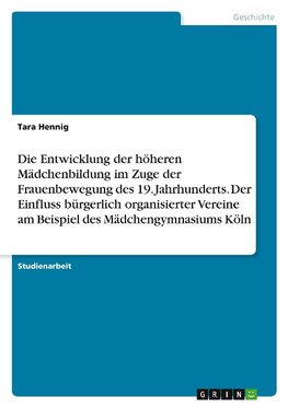 Die Entwicklung der höheren Mädchenbildung im Zuge der Frauenbewegung des 19. Jahrhunderts. Der Einfluss bürgerlich organisierter Vereine am Beispiel des Mädchengymnasiums Köln