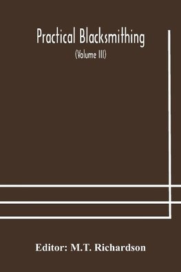 Practical blacksmithing  A Collection of Articles Contributed at Different Times by Skilled Workmen to the Columns of "The Blacksmith and Wheelwright" And Covering Nearly the Whole Range of Blacksmithing from the Simplest Job of Work to Some of the Most C