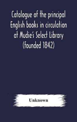 Catalogue of the principal English books in circulation at Mudie's Select Library (founded 1842) For French, German, Dutch, Italian, Russian, Scandinavian and Spanish Books, See Separate Catalogue January 1907